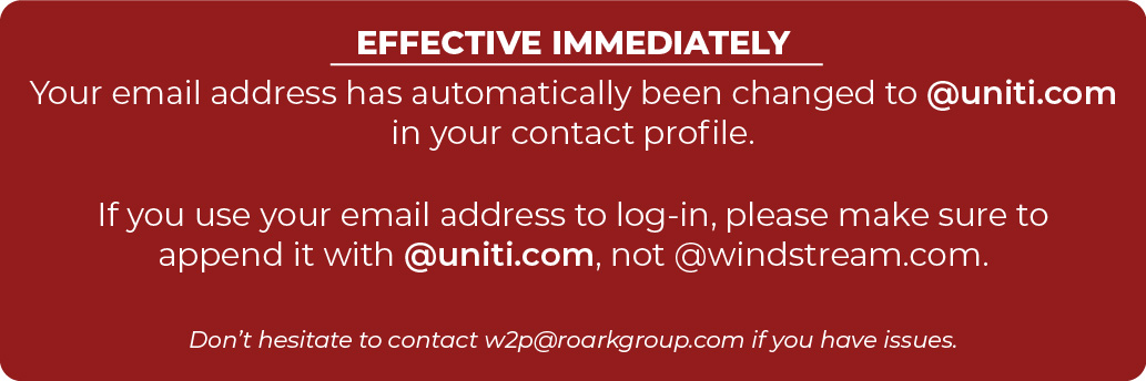 EFFECTIVE IMMEDIATELY  Your email address has automatically been changed to @uniti.com in your contact profile.  If you use your email address to log-in, please make sure to append it with @uniti.com, not @windstream.com.  Don’t hesitate to contact w2p@roarkgroup.com if you have issues.