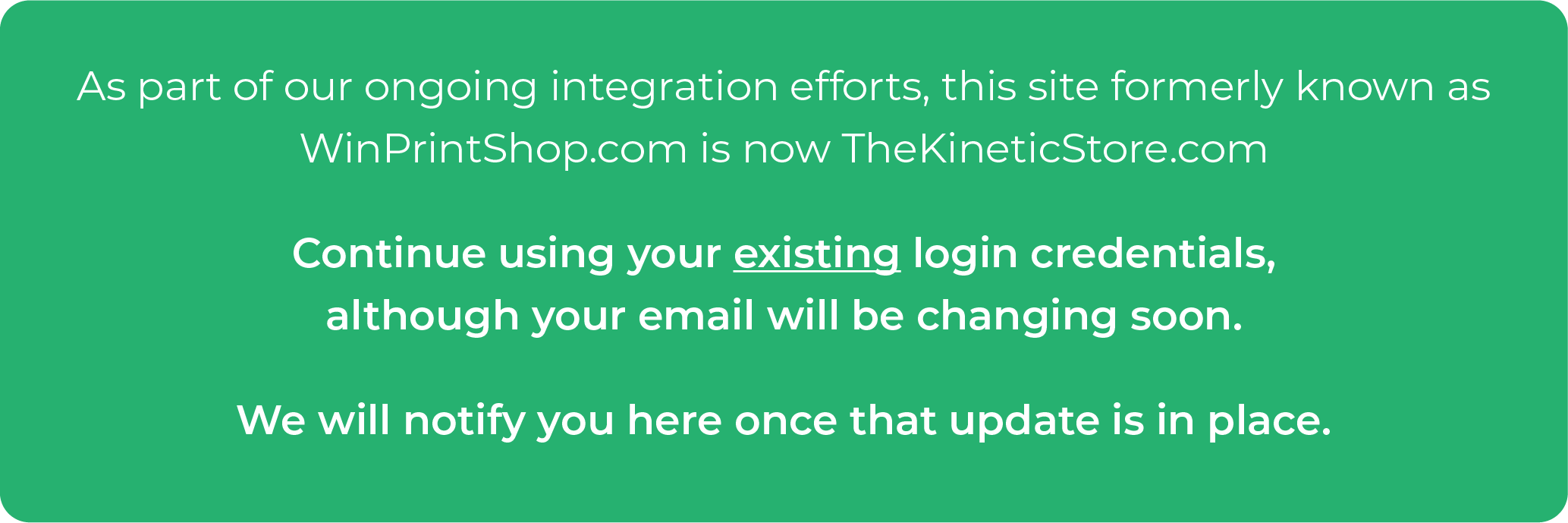 As part of our ongoing integration efforts, this site formerly known as WinPrintShop.com is now TheKineticStore.com. Continue using your existing login, although your email will be changing soon. We will notify you here once that update is in place.